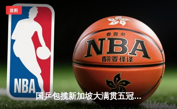 国乒包揽新加坡大满贯五冠，孙颖莎樊振东单打登顶创历史