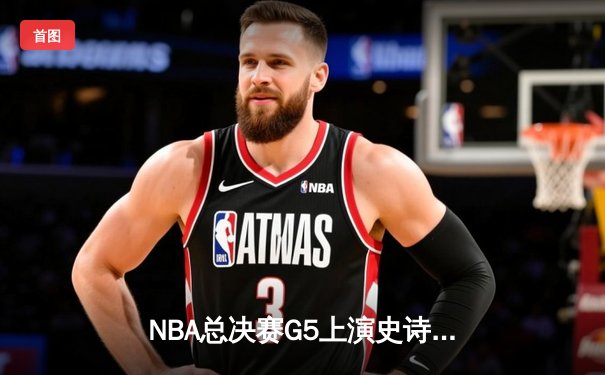 NBA总决赛G5上演史诗逆转，凯尔特人绝境逢生拖入抢七大战