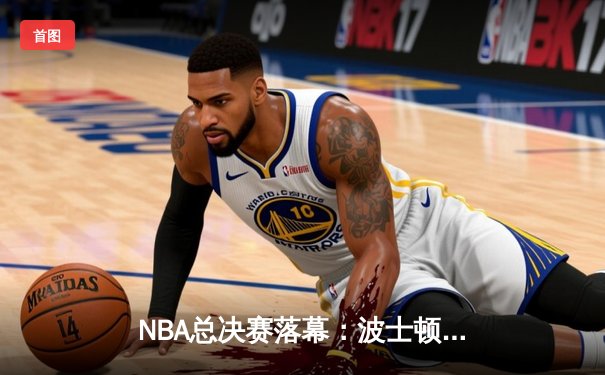 NBA总决赛落幕：波士顿凯尔特人队4-1击败独行侠，夺得队史第18冠