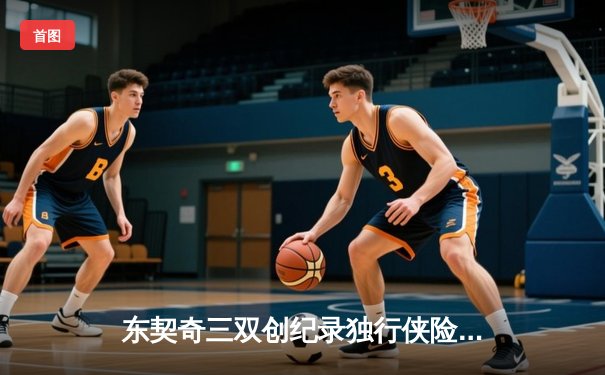 东契奇三双创纪录独行侠险胜雷霆，欧文关键三分锁定西决门票